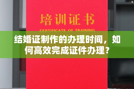 九龙坡结婚证制作的办理时间，如何高效完成证件办理？